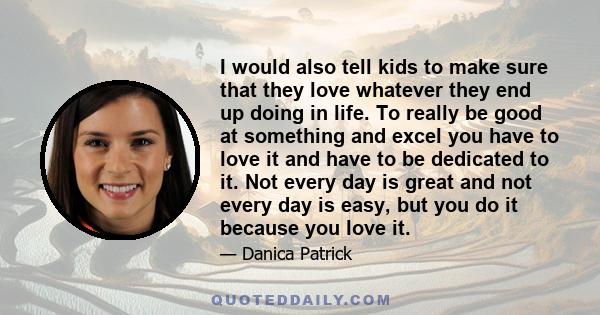 I would also tell kids to make sure that they love whatever they end up doing in life. To really be good at something and excel you have to love it and have to be dedicated to it. Not every day is great and not every