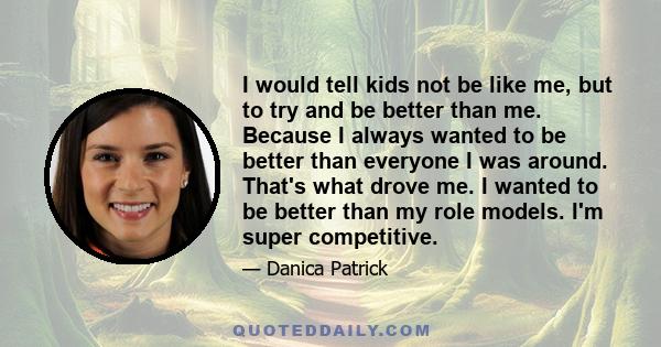 I would tell kids not be like me, but to try and be better than me. Because I always wanted to be better than everyone I was around. That's what drove me. I wanted to be better than my role models. I'm super competitive.