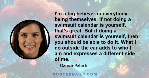 I'm a big believer in everybody being themselves. If not doing a swimsuit calendar is yourself, that's great. But if doing a swimsuit calendar is yourself, then you should be able to do it. What I do outside the car