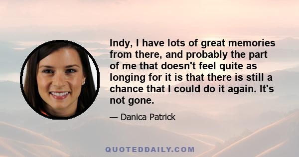 Indy, I have lots of great memories from there, and probably the part of me that doesn't feel quite as longing for it is that there is still a chance that I could do it again. It's not gone.