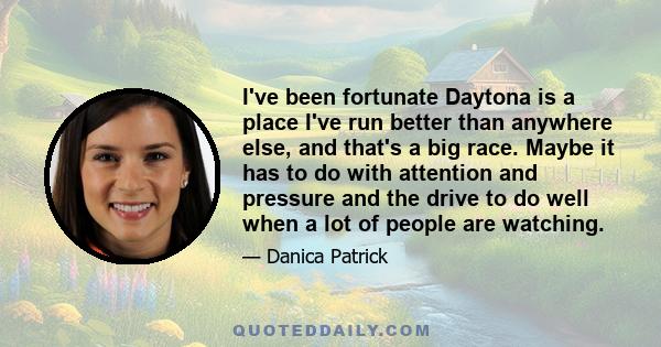 I've been fortunate Daytona is a place I've run better than anywhere else, and that's a big race. Maybe it has to do with attention and pressure and the drive to do well when a lot of people are watching.