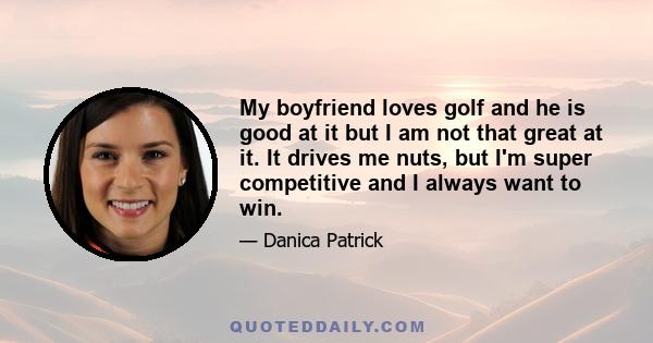 My boyfriend loves golf and he is good at it but I am not that great at it. It drives me nuts, but I'm super competitive and I always want to win.