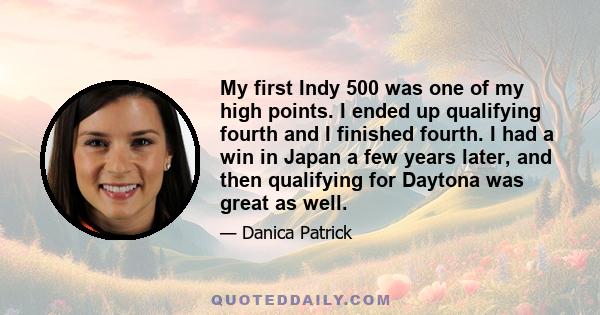 My first Indy 500 was one of my high points. I ended up qualifying fourth and I finished fourth. I had a win in Japan a few years later, and then qualifying for Daytona was great as well.