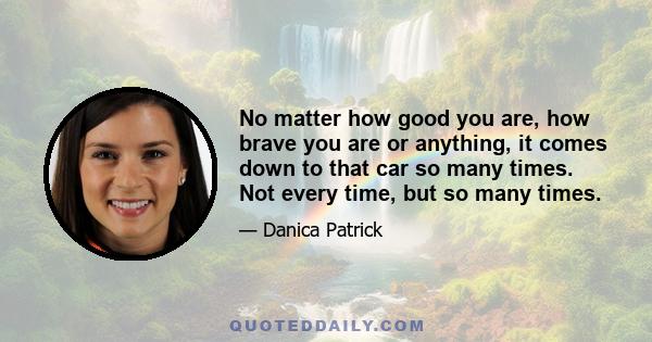 No matter how good you are, how brave you are or anything, it comes down to that car so many times. Not every time, but so many times.