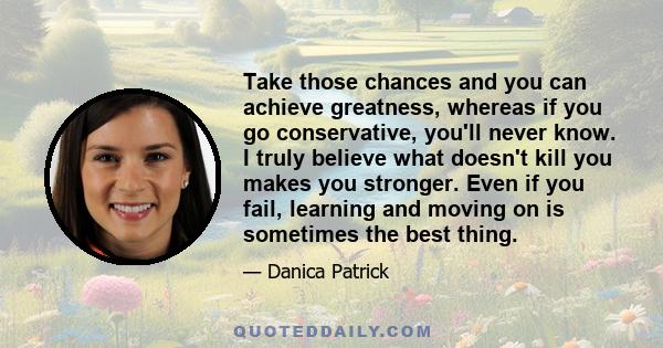 Take those chances and you can achieve greatness, whereas if you go conservative, you'll never know. I truly believe what doesn't kill you makes you stronger. Even if you fail, learning and moving on is sometimes the