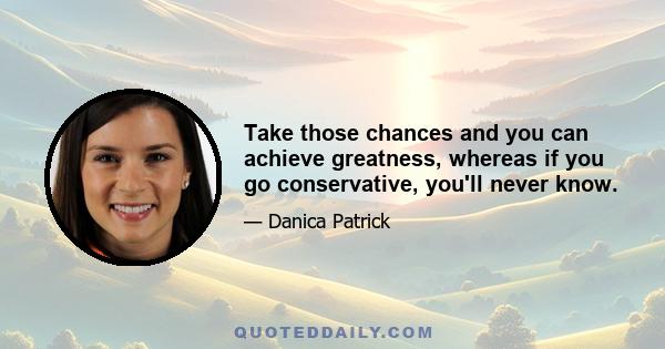 Take those chances and you can achieve greatness, whereas if you go conservative, you'll never know.