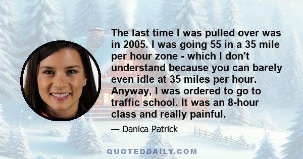 The last time I was pulled over was in 2005. I was going 55 in a 35 mile per hour zone - which I don't understand because you can barely even idle at 35 miles per hour. Anyway, I was ordered to go to traffic school. It