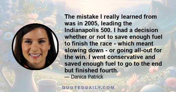 The mistake I really learned from was in 2005, leading the Indianapolis 500. I had a decision whether or not to save enough fuel to finish the race - which meant slowing down - or going all-out for the win. I went