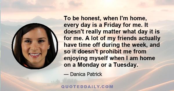 To be honest, when I'm home, every day is a Friday for me. It doesn't really matter what day it is for me. A lot of my friends actually have time off during the week, and so it doesn't prohibit me from enjoying myself