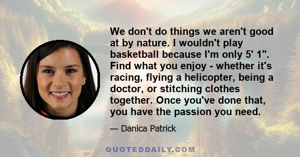 We don't do things we aren't good at by nature. I wouldn't play basketball because I'm only 5' 1. Find what you enjoy - whether it's racing, flying a helicopter, being a doctor, or stitching clothes together. Once