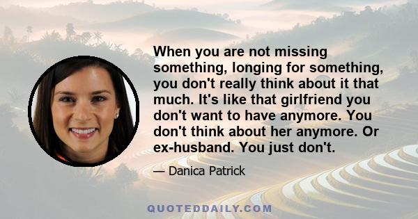 When you are not missing something, longing for something, you don't really think about it that much. It's like that girlfriend you don't want to have anymore. You don't think about her anymore. Or ex-husband. You just