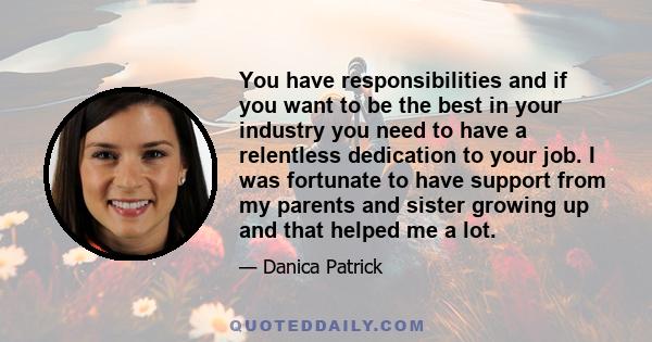 You have responsibilities and if you want to be the best in your industry you need to have a relentless dedication to your job. I was fortunate to have support from my parents and sister growing up and that helped me a