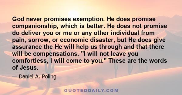 God never promises exemption. He does promise companionship, which is better. He does not promise do deliver you or me or any other individual from pain, sorrow, or economic disaster, but He does give assurance the He