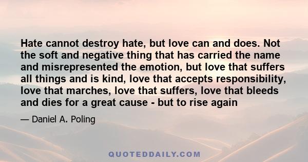 Hate cannot destroy hate, but love can and does. Not the soft and negative thing that has carried the name and misrepresented the emotion, but love that suffers all things and is kind, love that accepts responsibility,