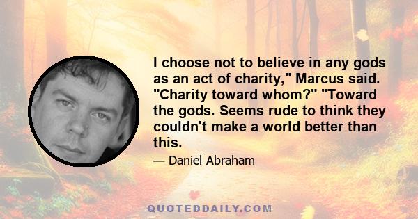 I choose not to believe in any gods as an act of charity, Marcus said. Charity toward whom? Toward the gods. Seems rude to think they couldn't make a world better than this.