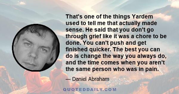 That's one of the things Yardem used to tell me that actually made sense. He said that you don't go through grief like it was a chore to be done. You can't push and get finished quicker. The best you can do is change