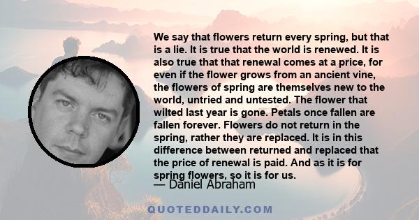 We say that flowers return every spring, but that is a lie. It is true that the world is renewed. It is also true that that renewal comes at a price, for even if the flower grows from an ancient vine, the flowers of