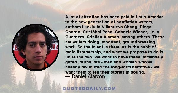 A lot of attention has been paid in Latin America to the new generation of nonfiction writers, authors like Julio Villanueva Chang, Diego Osorno, Cristóbal Peña, Gabriela Wiener, Leila Guerriero, Cristian Alarcón, among 