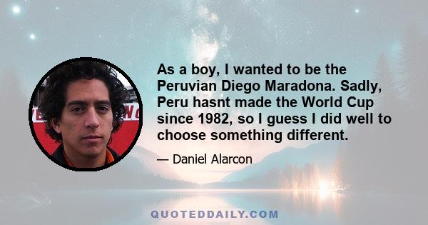 As a boy, I wanted to be the Peruvian Diego Maradona. Sadly, Peru hasnt made the World Cup since 1982, so I guess I did well to choose something different.