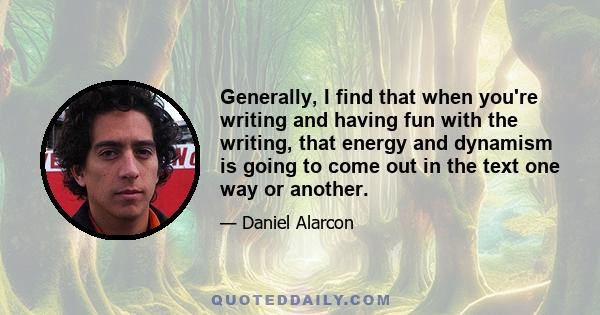 Generally, I find that when you're writing and having fun with the writing, that energy and dynamism is going to come out in the text one way or another.