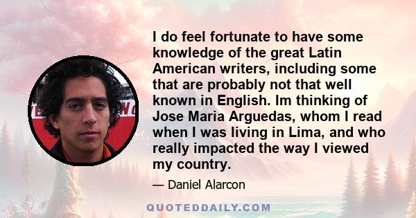 I do feel fortunate to have some knowledge of the great Latin American writers, including some that are probably not that well known in English. Im thinking of Jose Maria Arguedas, whom I read when I was living in Lima, 