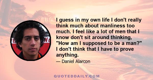 I guess in my own life I don't really think much about manliness too much. I feel like a lot of men that I know don't sit around thinking, How am I supposed to be a man? I don't think that I have to prove anything.