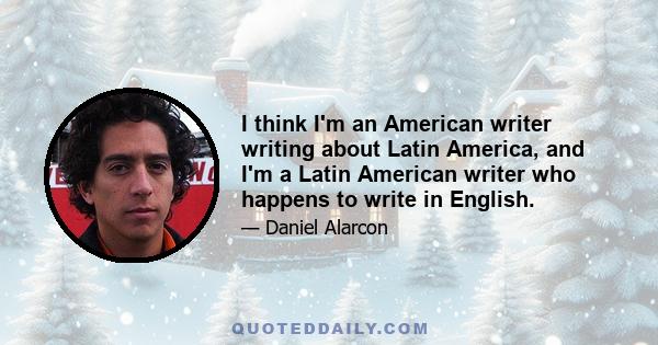 I think I'm an American writer writing about Latin America, and I'm a Latin American writer who happens to write in English.