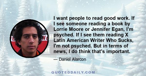 I want people to read good work. If I see someone reading a book by Lorrie Moore or Jennifer Egan, I'm psyched. If I see them reading X Latin American Writer Who Sucks, I'm not psyched. But in terms of news, I do think