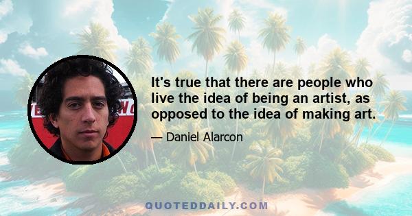 It's true that there are people who live the idea of being an artist, as opposed to the idea of making art.