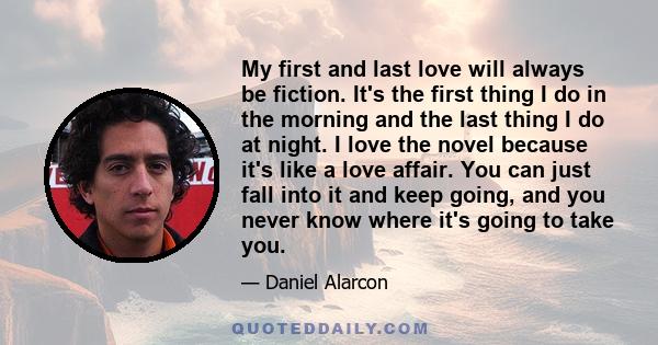 My first and last love will always be fiction. It's the first thing I do in the morning and the last thing I do at night. I love the novel because it's like a love affair. You can just fall into it and keep going, and