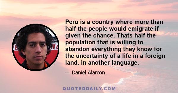 Peru is a country where more than half the people would emigrate if given the chance. Thats half the population that is willing to abandon everything they know for the uncertainty of a life in a foreign land, in another 