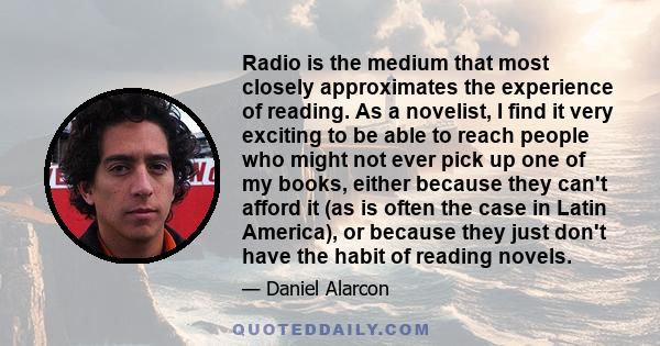 Radio is the medium that most closely approximates the experience of reading. As a novelist, I find it very exciting to be able to reach people who might not ever pick up one of my books, either because they can't