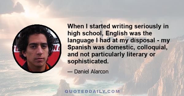 When I started writing seriously in high school, English was the language I had at my disposal - my Spanish was domestic, colloquial, and not particularly literary or sophisticated.