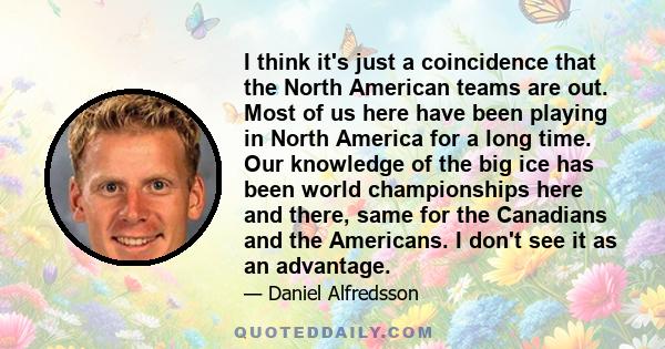 I think it's just a coincidence that the North American teams are out. Most of us here have been playing in North America for a long time. Our knowledge of the big ice has been world championships here and there, same