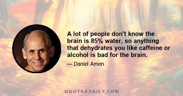 A lot of people don't know the brain is 85% water, so anything that dehydrates you like caffeine or alcohol is bad for the brain.