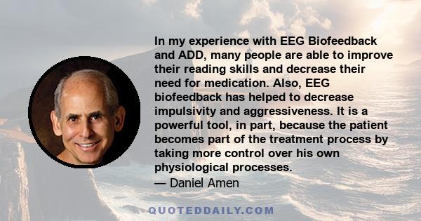 In my experience with EEG Biofeedback and ADD, many people are able to improve their reading skills and decrease their need for medication. Also, EEG biofeedback has helped to decrease impulsivity and aggressiveness. It 