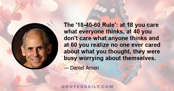 The '18-40-60 Rule': at 18 you care what everyone thinks, at 40 you don't care what anyone thinks and at 60 you realize no one ever cared about what you thought, they were busy worrying about themselves.