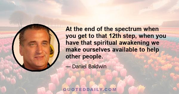 At the end of the spectrum when you get to that 12th step, when you have that spiritual awakening we make ourselves available to help other people.