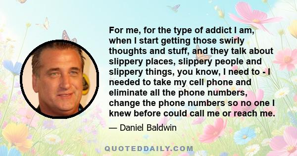 For me, for the type of addict I am, when I start getting those swirly thoughts and stuff, and they talk about slippery places, slippery people and slippery things, you know, I need to - I needed to take my cell phone