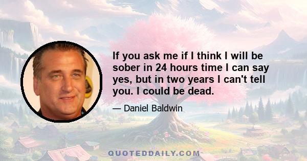 If you ask me if I think I will be sober in 24 hours time I can say yes, but in two years I can't tell you. I could be dead.