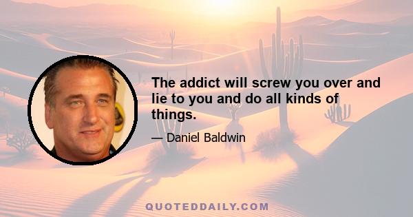 The addict will screw you over and lie to you and do all kinds of things.