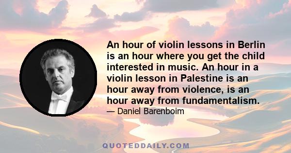 An hour of violin lessons in Berlin is an hour where you get the child interested in music. An hour in a violin lesson in Palestine is an hour away from violence, is an hour away from fundamentalism.