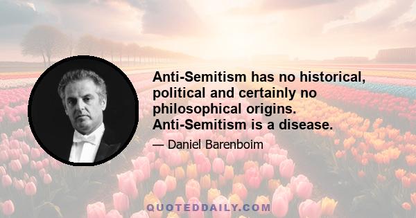 Anti-Semitism has no historical, political and certainly no philosophical origins. Anti-Semitism is a disease.