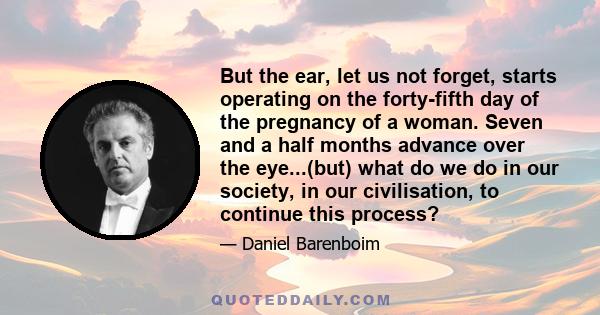 But the ear, let us not forget, starts operating on the forty-fifth day of the pregnancy of a woman. Seven and a half months advance over the eye...(but) what do we do in our society, in our civilisation, to continue