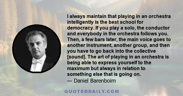 I always maintain that playing in an orchestra intelligently is the best school for democracy. If you play a solo, the conductor and everybody in the orchestra follows you. Then, a few bars later, the main voice goes to 