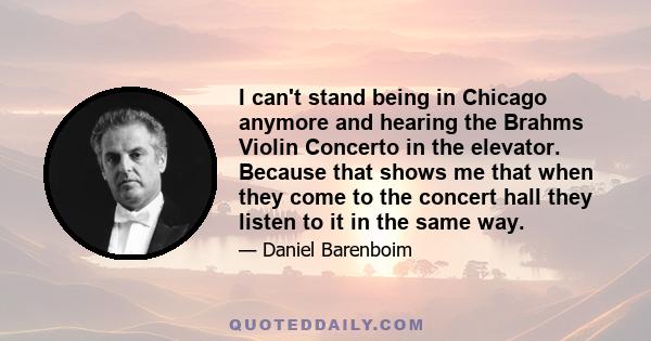 I can't stand being in Chicago anymore and hearing the Brahms Violin Concerto in the elevator. Because that shows me that when they come to the concert hall they listen to it in the same way.