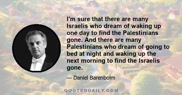 I'm sure that there are many Israelis who dream of waking up one day to find the Palestinians gone. And there are many Palestinians who dream of going to bed at night and waking up the next morning to find the Israelis