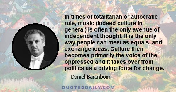 In times of totalitarian or autocratic rule, music (indeed culture in general) is often the only avenue of independent thought. It is the only way people can meet as equals, and exchange ideas. Culture then becomes