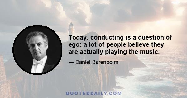 Today, conducting is a question of ego: a lot of people believe they are actually playing the music.