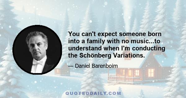 You can't expect someone born into a family with no music...to understand when I'm conducting the Schönberg Variations.